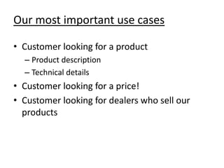 Our most important use cases

• Customer looking for a product
  – Product description
  – Technical details
• Customer looking for a price!
• Customer looking for dealers who sell our
  products
 