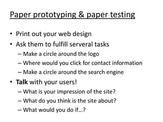 Paper prototyping & paper testing

• Print out your web design
• Ask them to fulfill serveral tasks
  – Make a circle around the logo
  – Where would you click for contact information
  – Make a circle around the search engine
• Talk with your users!
  – What is your impression of the site?
  – What do you think is the site about?
  – What would you do if…?
 