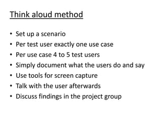 Think aloud method

•   Set up a scenario
•   Per test user exactly one use case
•   Per use case 4 to 5 test users
•   Simply document what the users do and say
•   Use tools for screen capture
•   Talk with the user afterwards
•   Discuss findings in the project group
 