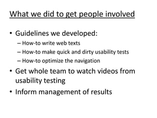What we did to get people involved

• Guidelines we developed:
  – How-to write web texts
  – How-to make quick and dirty usability tests
  – How-to optimize the navigation
• Get whole team to watch videos from
  usability testing
• Inform management of results
 