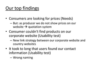 Our top findings
• Consumers are looking for prices (Needs)
   – But: as producer we do not show prices on our
     website  quotation system
• Consumer couldn‘t find products on our
  corporate website (Usability test)
   – New link strategy between our corporate website and
     country websites
• It took to long that users found our contact
  information (Usability test)
   – Wrong naming
 