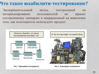 Что такое юзабилити-тестирование?
Экспериментальный метод, построенный на
интервьюировании пользователей по заранее
составленному сценарию и направленный на выяснение
того, как пользователи используют продукт.
10
 