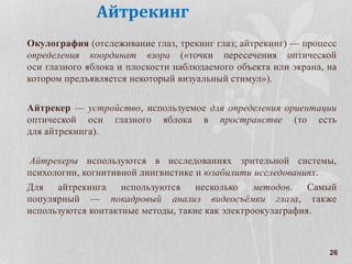 26
Айтрекинг
Окулография (отслеживание глаз, трекинг глаз; айтрекинг) — процесс
определения координат взора («точки пересечения оптической
оси глазного яблока и плоскости наблюдаемого объекта или экрана, на
котором предъявляется некоторый визуальный стимул»).
Айтрекер — устройство, используемое для определения ориентации
оптической оси глазного яблока в пространстве (то есть
для айтрекинга).
Айтрекеры используются в исследованиях зрительной системы,
психологии, когнитивной лингвистике и юзабилити исследованиях.
Для айтрекинга используются несколько методов. Самый
популярный — покадровый анализ видеосъёмки глаза, также
используются контактные методы, такие как электроокулаграфия.
 