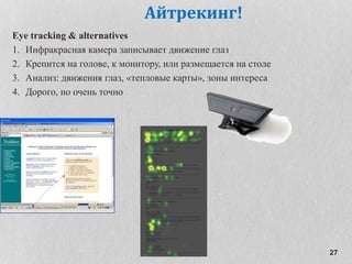 27
Айтрекинг!
Eye tracking & alternatives
1. Инфракрасная камера записывает движение глаз
2. Крепится на голове, к монитору, или размещается на столе
3. Анализ: движения глаз, «тепловые карты», зоны интереса
4. Дорого, но очень точно
 
