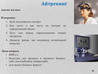 28
Айтрекинг
Анализ взгляда
Измерения:
1. Куда пользователь смотрит
2. Как долго и как часто он смотрит на
определенный объект
3. Путь глаз между определенными зонами
интересов
4. Диаметр зрачка, как индикатор когнитивной
нагрузки
Цена вопроса
• 4000 у.е.
• Подходит для среднего и крупного бизнеса
либо для юзабилити лабораторий
• Для малого бизнеса Дорого!
 