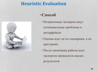 38
Heuristic Evaluation
•Способ
• Независимые эксперты ищут
потенциальные проблемы в
интерфейсах
• Оценка идет не по сценариям, а по
критериям
• После окончания работы всех
экспертов проводится анализ
результатов
 