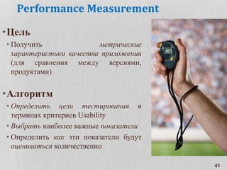 Performance Measurement
•Цель
• Получить метрические
характеристики качества приложения
(для сравнения между версиями,
продуктами)
•Алгоритм
• Определить цели тестирования в
терминах критериев Usability
• Выбрать наиболее важные показатели
• Определить как эти показатели будут
оцениваться количественно
41
 