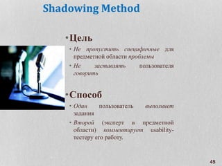 Shadowing Method
•Цель
• Не пропустить специфичные для
предметной области проблемы
• Не заставлять пользователя
говорить
•Способ
• Один пользователь выполняет
задания
• Второй (эксперт в предметной
области) комментирует usability-
тестеру его работу.
45
 