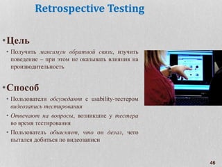 Retrospective Testing
•Цель
• Получить максимум обратной связи, изучить
поведение – при этом не оказывать влияния на
производительность
•Способ
• Пользователи обсуждают с usability-тестером
видеозапись тестирования
• Отвечают на вопросы, возникшие у тестера
во время тестирования
• Пользователь объясняет, что он делал, чего
пытался добиться по видеозаписи
46
 