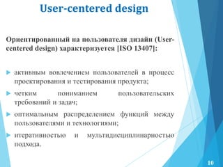 User-centered design
Ориентированный на пользователя дизайн (User-
centered design) характеризуется [ISO 13407]:
 активным вовлечением пользователей в процесс
проектирования и тестирования продукта;
 четким пониманием пользовательских
требований и задач;
 оптимальным распределением функций между
пользователями и технологиями;
 итеративностью и мультидисциплинарностью
подхода.
10
 