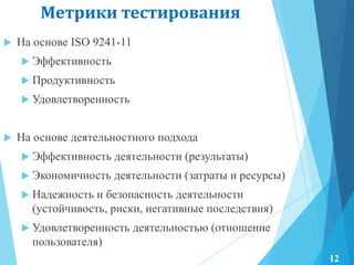 Метрики тестирования
 На основе ISO 9241-11
 Эффективность
 Продуктивность
 Удовлетворенность
 На основе деятельностного подхода
 Эффективность деятельности (результаты)
 Экономичность деятельности (затраты и ресурсы)
 Надежность и безопасность деятельности
(устойчивость, риски, негативные последствия)
 Удовлетворенность деятельностью (отношение
пользователя)
12
 
