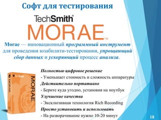Софт для тестирования
Полностью цифровое решение
- Уменьшает стоимость и сложность аппаратуры
Действительно портативно
- Берите куда угодно, установив на ноутбук
Улучшение качества
- Эксклюзивная технология Rich Recording
Просто установить и использовать
- На разворачивание нужно 10-20 минут
Morae — инновационный программный инструмент
для проведения юзабилити-тестирования, упрощающий
сбор данных и ускоряющий процесс анализа.
18
 
