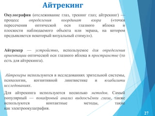 Айтрекинг
Окулография (отслеживание глаз, трекинг глаз; айтрекинг) —
процесс определения координат взора («точки
пересечения оптической оси глазного яблока и
плоскости наблюдаемого объекта или экрана, на котором
предъявляется некоторый визуальный стимул»).
Айтрекер — устройство, используемое для определения
ориентации оптической оси глазного яблока в пространстве (то
есть для айтрекинга).
Айтрекеры используются в исследованиях зрительной системы,
психологии, когнитивной лингвистике и юзабилити
исследованиях.
Для айтрекинга используются несколько методов. Самый
популярный — покадровый анализ видеосъѐмки глаза, также
используются контактные методы, такие
как электроокулаграфия.
27
 