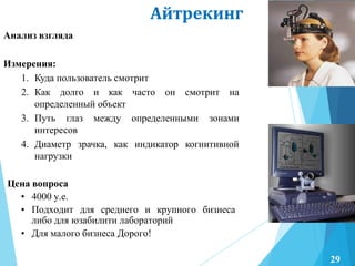Айтрекинг
Анализ взгляда
Измерения:
1. Куда пользователь смотрит
2. Как долго и как часто он смотрит на
определенный объект
3. Путь глаз между определенными зонами
интересов
4. Диаметр зрачка, как индикатор когнитивной
нагрузки
Цена вопроса
• 4000 у.е.
• Подходит для среднего и крупного бизнеса
либо для юзабилити лабораторий
• Для малого бизнеса Дорого!
29
 