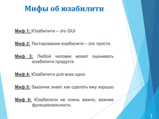 Миф 1: Юзабилити – это GUI
Миф 2: Тестирование юзабилити – это просто
Миф 3: Любой человек может оценивать
юзабилити продукта
Миф 4: Юзабилити для всех одно
Миф 5: Заказчик знает, как сделать ему хорошо
Миф 6: Юзабилити не очень важно, важнее
функциональность
Мифы об юзабилити
3
 