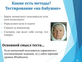 Тестирование «на бабушке»
1. Берем неопытного пользователя сети
(или нескольких)
2. Определяем цели и задачи
3. Сажаем за компьютер
4. Смотрим, как ведет себя тестер, что
говорит
Какие есть методы?
Основной смысл теста…
Если неопытный пользователь справляется с
поставленными задачами, то у сайта хороший
уровень Юзабилити.
31
 