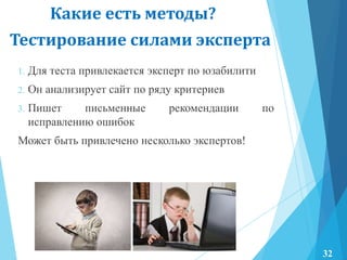 Тестирование силами эксперта
1. Для теста привлекается эксперт по юзабилити
2. Он анализирует сайт по ряду критериев
3. Пишет письменные рекомендации по
исправлению ошибок
Может быть привлечено несколько экспертов!
Какие есть методы?
32
 