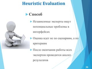 Heuristic Evaluation
 Способ
 Независимые эксперты ищут
потенциальные проблемы в
интерфейсах
 Оценка идет не по сценариям, а по
критериям
 После окончания работы всех
экспертов проводится анализ
результатов
39
 
