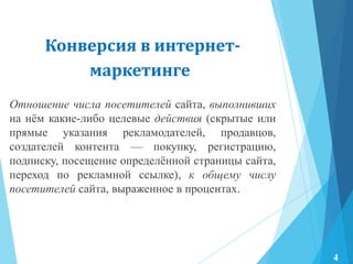 Конверсия в интернет-
маркетинге
Отношение числа посетителей сайта, выполнивших
на нѐм какие-либо целевые действия (скрытые или
прямые указания рекламодателей, продавцов,
создателей контента — покупку, регистрацию,
подписку, посещение определѐнной страницы сайта,
переход по рекламной ссылке), к общему числу
посетителей сайта, выраженное в процентах.
4
 
