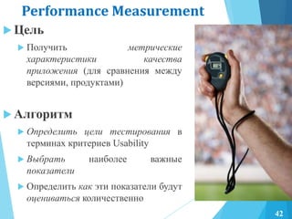 Performance Measurement
 Цель
 Получить метрические
характеристики качества
приложения (для сравнения между
версиями, продуктами)
 Алгоритм
 Определить цели тестирования в
терминах критериев Usability
 Выбрать наиболее важные
показатели
 Определить как эти показатели будут
оцениваться количественно
42
 