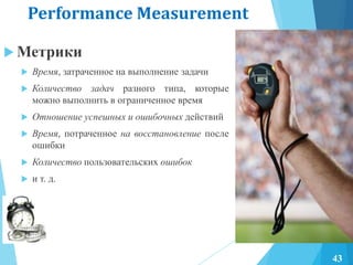 Performance Measurement
 Метрики
 Время, затраченное на выполнение задачи
 Количество задач разного типа, которые
можно выполнить в ограниченное время
 Отношение успешных и ошибочных действий
 Время, потраченное на восстановление после
ошибки
 Количество пользовательских ошибок
 и т. д.
43
 
