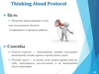 Thinking Aloud Protocol
 Цель
 Получить представление о том,
что пользователь думает
и переживает в процессе работы
 Способы
 Critical response — пользователь должен озвучивать
выполнение только заранее определенных задач
 Periodic report — в случае, если задача трудна сама по
себе, пользователь рассказывает о еѐ выполнении
после окончания.
44
 