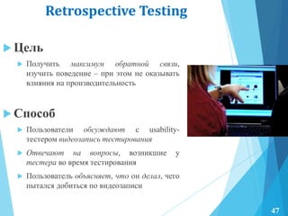 Retrospective Testing
 Цель
 Получить максимум обратной связи,
изучить поведение – при этом не оказывать
влияния на производительность
 Способ
 Пользователи обсуждают с usability-
тестером видеозапись тестирования
 Отвечают на вопросы, возникшие у
тестера во время тестирования
 Пользователь объясняет, что он делал, чего
пытался добиться по видеозаписи
47
 