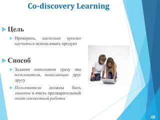 Co-discovery Learning
 Цель
 Проверить, насколько просто
научиться использовать продукт
 Способ
 Задания выполняют сразу два
пользователя, помогающие друг
другу
 Пользователи должны быть
знакомы и иметь предварительный
опыт совместной работы
48
 