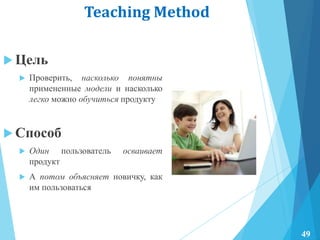 Teaching Method
 Цель
 Проверить, насколько понятны
примененные модели и насколько
легко можно обучиться продукту
 Способ
 Один пользователь осваивает
продукт
 А потом объясняет новичку, как
им пользоваться
49
 