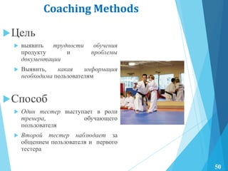 Coaching Methods
Цель
 выявить трудности обучения
продукту и проблемы
документации
 Выявить, какая информация
необходима пользователям
Способ
 Один тестер выступает в роли
тренера, обучающего
пользователя
 Второй тестер наблюдает за
общением пользователя и первого
тестера
50
 