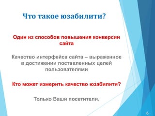 Один из способов повышения конверсии
сайта
Качество интерфейса сайта – выраженное
в достижении поставленных целей
пользователями
Кто может измерить качество юзабилити?
Только Ваши посетители.
Что такое юзабилити?
6
 