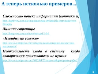 А теперь несколько примеров…
Сложность поиска информации (контакты)
http://happytoy.com.ua/shop/naduvnaja-produkcija-intex/naduvnye-
bassejny
Лишние страницы
http://happytoy.com.ua/news/novosti/1-0-1
«Невидимые ссылки»
http://itlcvs.wordpress.com/category/компьютерная-дискретная-
математика/
Необходимость входа в систему когда
авторизация пользователю не нужна
http://itlcvs.wordpress.com/2013/04/25/темы-лабораторных-работ/
8
 