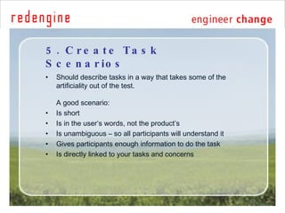 5. Create Task Scenarios <ul><li>Should describe tasks in a way that takes some of the artificiality out of the test. A go...