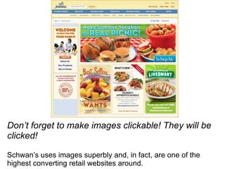 Don’t forget to make images clickable! They will be clicked! Schwan’s uses images superbly and, in fact, are one of the highest converting retail websites around. 