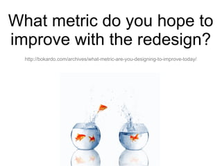 What metric do you hope to improve with the redesign? http://bokardo.com/archives/what-metric-are-you-designing-to-improve-today/ 