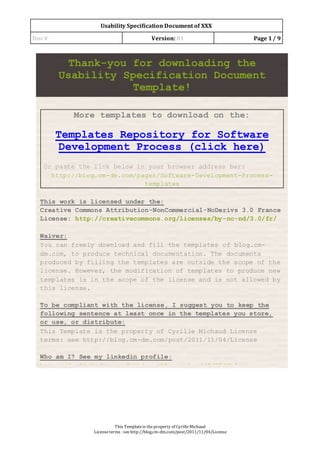 Usability Specification Document of XXX
Doc# Version: 01 Page 1/ 9
This Templateis theproperty of CyrilleMichaud
Licenseterms : see http://blog.cm-dm.com/post/2011/11/04/License
Thank-you for downloading the
Usability Specification Document
Template!
More templates to download on the:
Templates Repository for Software
Development Process (click here)
Or paste the link below in your browser address bar:
http://blog.cm-dm.com/pages/Software-Development-Process-
templates
This work is licensed under the:
Creative Commons Attribution-NonCommercial-NoDerivs 3.0 France
License: http://creativecommons.org/licenses/by-nc-nd/3.0/fr/
Waiver:
You can freely download and fill the templates of blog.cm-
dm.com, to produce technical documentation. The documents
produced by filling the templates are outside the scope of the
license. However, the modification of templates to produce new
templates is in the scope of the license and is not allowed by
this license.
To be compliant with the license, I suggest you to keep the
following sentence at least once in the templates you store,
or use, or distribute:
This Template is the property of Cyrille Michaud License
terms: see http://blog.cm-dm.com/post/2011/11/04/License
Who am I? See my linkedin profile:
http://fr.linkedin.com/pub/cyrille-michaud/0/75/8b5
You can remove this first page when you’ve read it and
acknowledged it!
 