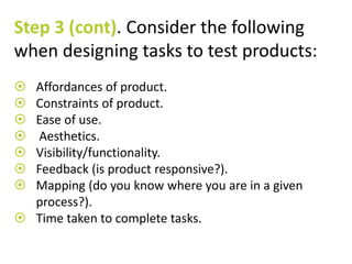Step 3 (cont). Consider the following 
when designing tasks to test products: 
 Affordances of product. 
 Constraints of product. 
 Ease of use. 
 Aesthetics. 
 Visibility/functionality. 
 Feedback (is product responsive?). 
 Mapping (do you know where you are in a given 
process?). 
 Time taken to complete tasks. 
 