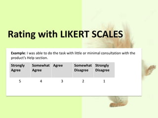 Rating with LIKERT SCALES 
Example: I was able to do the task with little or minimal consultation with the 
product’s Help section. 
Strongly 
Agree 
Somewhat 
Agree 
Agree Somewhat 
Disagree 
Strongly 
Disagree 
5 4 3 2 1 
 