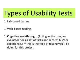 Types of Usability Tests 
1. Lab-based testing. 
1.Web-based testing. 
1. Cognitive walkthrough. (Acting as the user, an 
evaluator does a set of tasks and records his/her 
experience.) **this is the type of testing you’ll be 
doing for this project. 
 