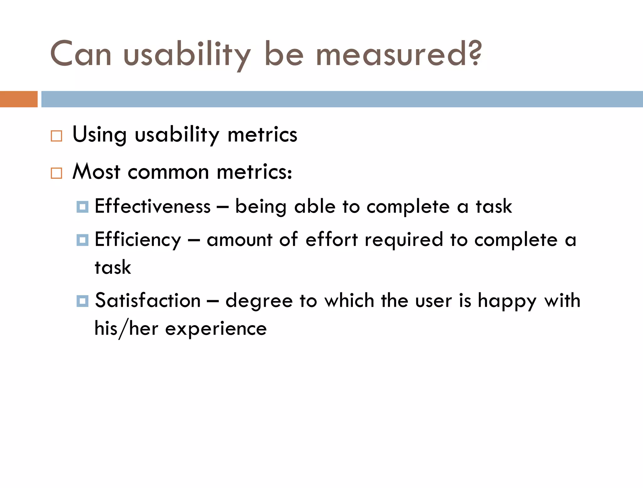 Can usability be measured?
   Using usability metrics
   Most common metrics:
     Effectiveness – being able to complete a task
     Efficiency – amount of effort required to complete a
      task
     Satisfaction – degree to which the user is happy with
      his/her experience
 