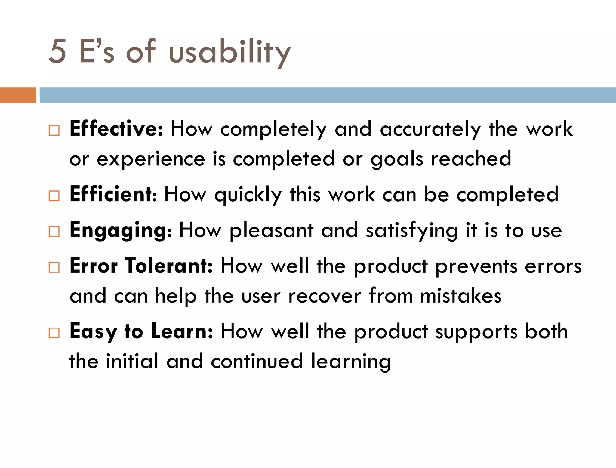 5 E’s of usability
   Effective: How completely and accurately the work
    or experience is completed or goals reached
   Efficient: How quickly this work can be completed
   Engaging: How pleasant and satisfying it is to use
   Error Tolerant: How well the product prevents errors
    and can help the user recover from mistakes
   Easy to Learn: How well the product supports both
    the initial and continued learning
 