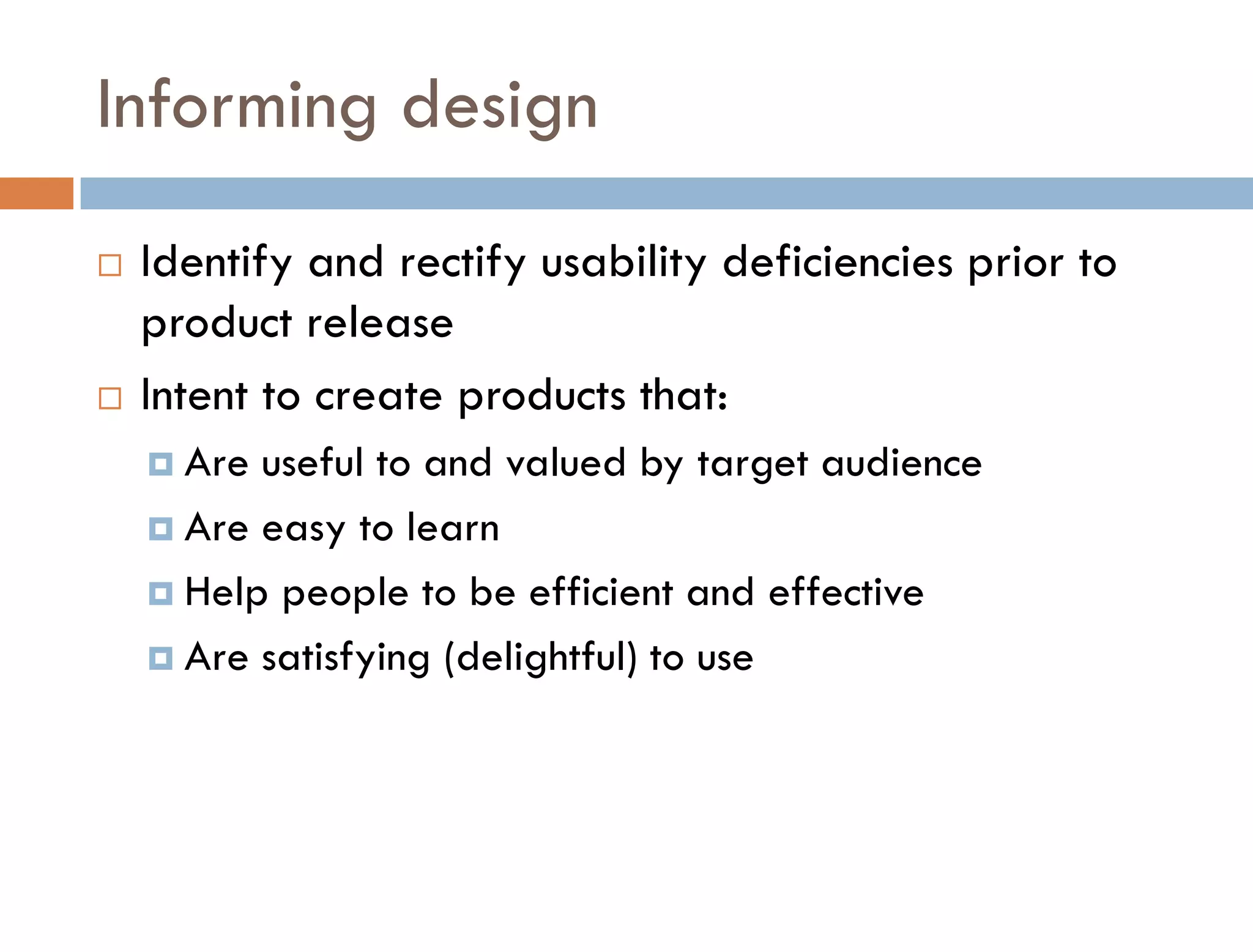 Informing design
   Identify and rectify usability deficiencies prior to
    product release
   Intent to create products that:
     Are useful to and valued by target audience
     Are easy to learn

     Help people to be efficient and effective

     Are satisfying (delightful) to use
 