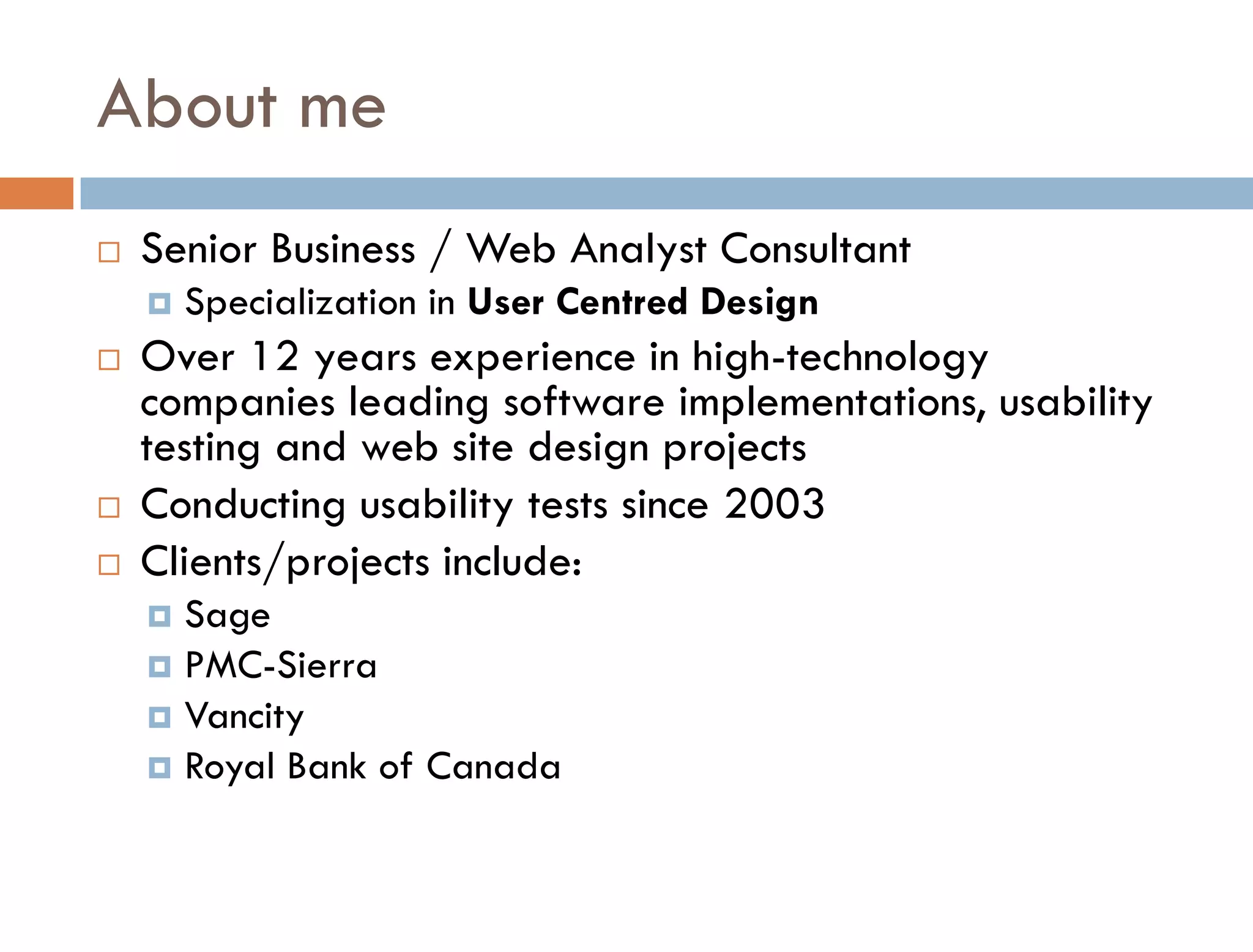 About me
   Senior Business / Web Analyst Consultant
       Specialization in User Centred Design
   Over 12 years experience in high-technology
    companies leading software implementations, usability
    testing and web site design projects
   Conducting usability tests since 2003
   Clients/projects include:
     Sage
     PMC-Sierra
     Vancity
     Royal Bank of Canada
 