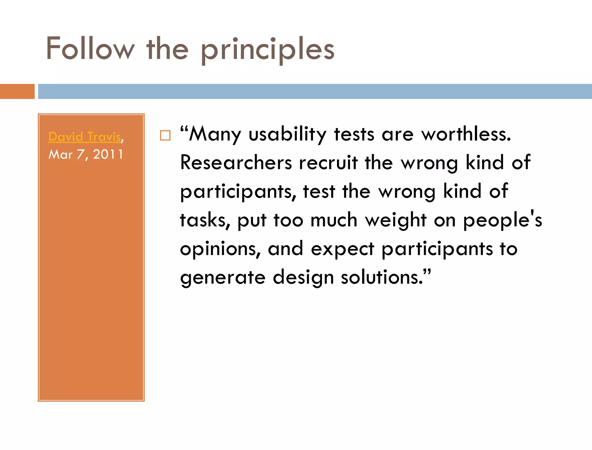 Follow the principles

David Travis,      “Many usability tests are worthless.
Mar 7, 2011
                    Researchers recruit the wrong kind of
                    participants, test the wrong kind of
                    tasks, put too much weight on people's
                    opinions, and expect participants to
                    generate design solutions.”
 
