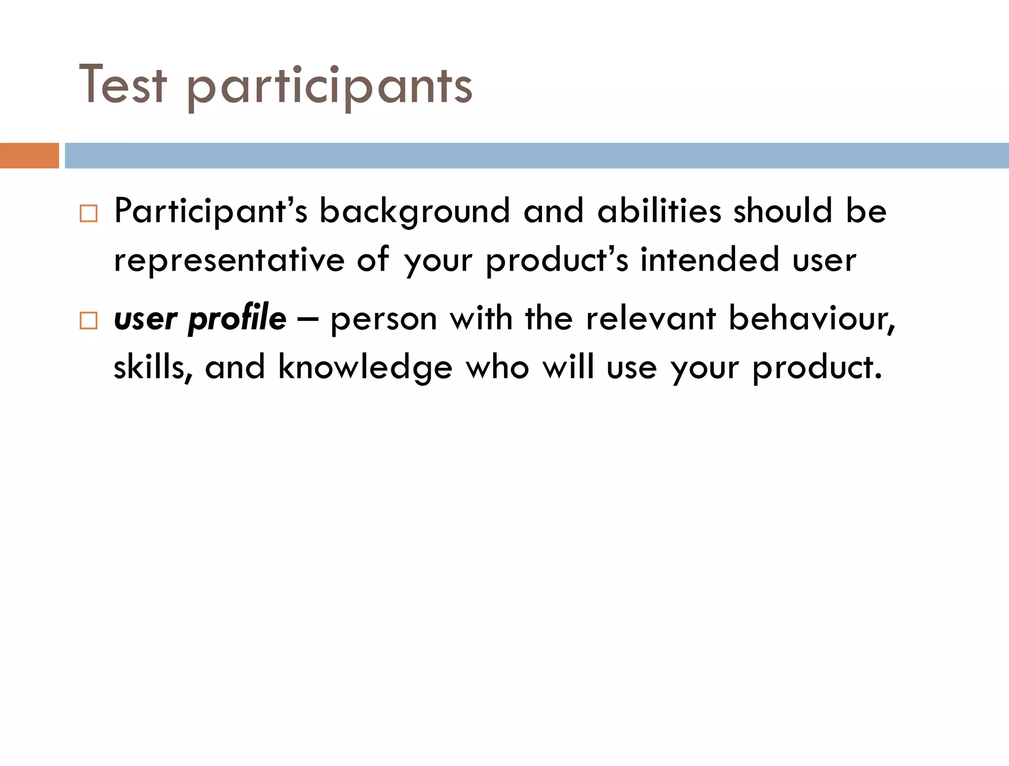 Test participants
   Participant’s background and abilities should be
    representative of your product’s intended user
   user profile – person with the relevant behaviour,
    skills, and knowledge who will use your product.
 