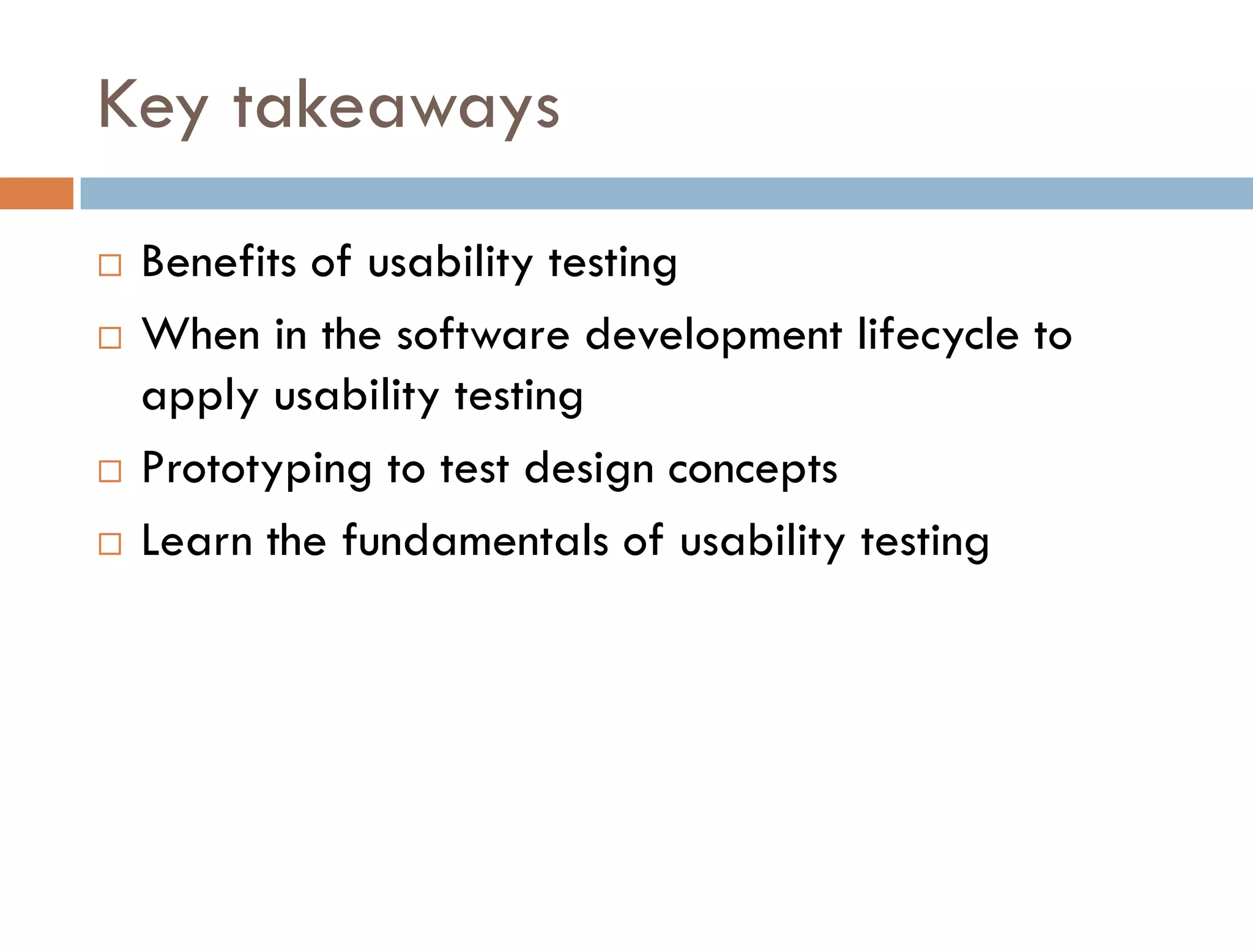 Key takeaways
   Benefits of usability testing
   When in the software development lifecycle to
    apply usability testing
   Prototyping to test design concepts
   Learn the fundamentals of usability testing
 