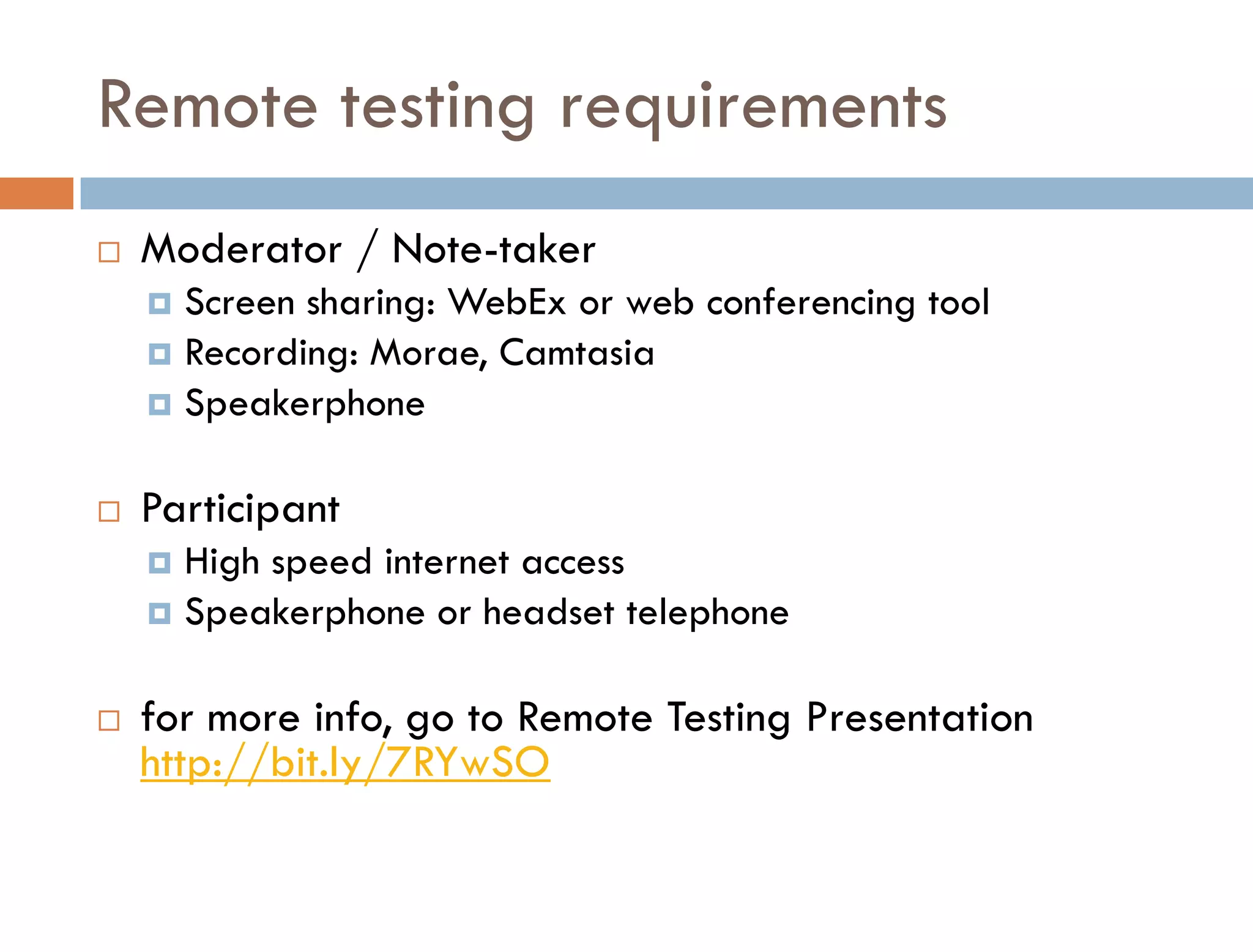 Remote testing requirements
   Moderator / Note-taker
     Screen sharing: WebEx or web conferencing tool
     Recording: Morae, Camtasia
     Speakerphone


   Participant
     High speed internet access
     Speakerphone or headset telephone


   for more info, go to Remote Testing Presentation
    http://bit.ly/7RYwSO
 