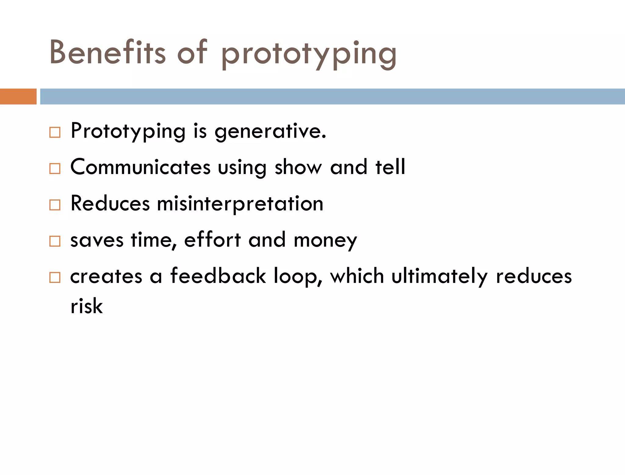 Benefits of prototyping
   Prototyping is generative.
   Communicates using show and tell
   Reduces misinterpretation
   saves time, effort and money
   creates a feedback loop, which ultimately reduces
    risk
 