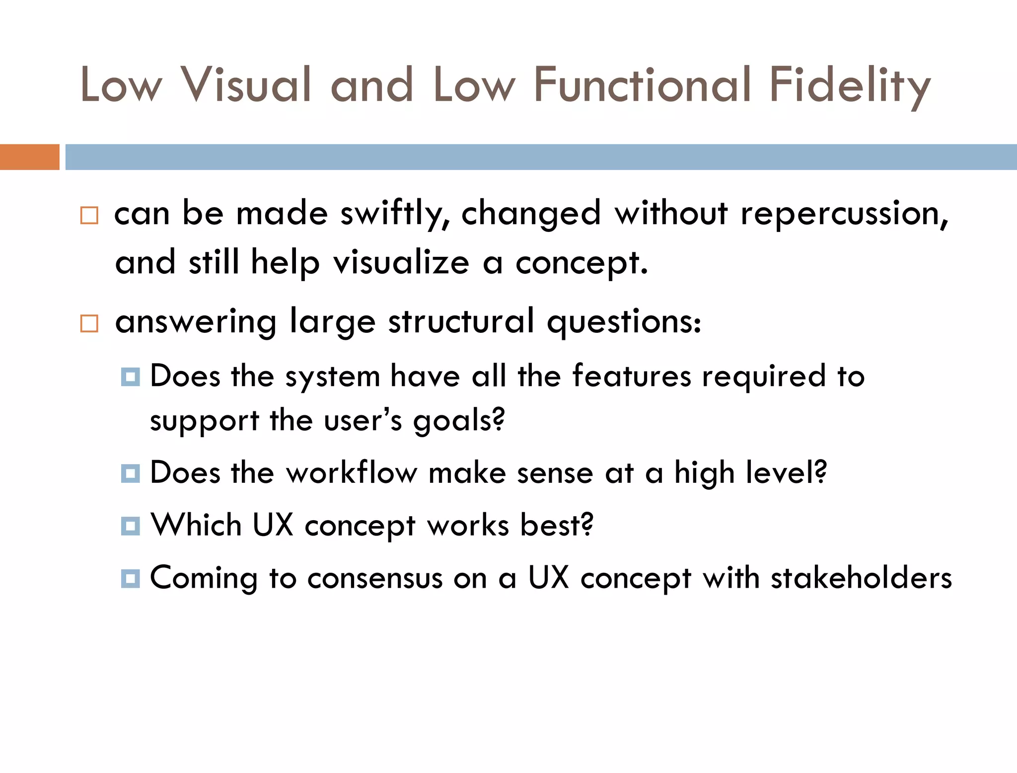 Low Visual and Low Functional Fidelity

   can be made swiftly, changed without repercussion,
    and still help visualize a concept.
   answering large structural questions:
     Does the system have all the features required to
      support the user’s goals?
     Does the workflow make sense at a high level?

     Which UX concept works best?

     Coming to consensus on a UX concept with stakeholders
 