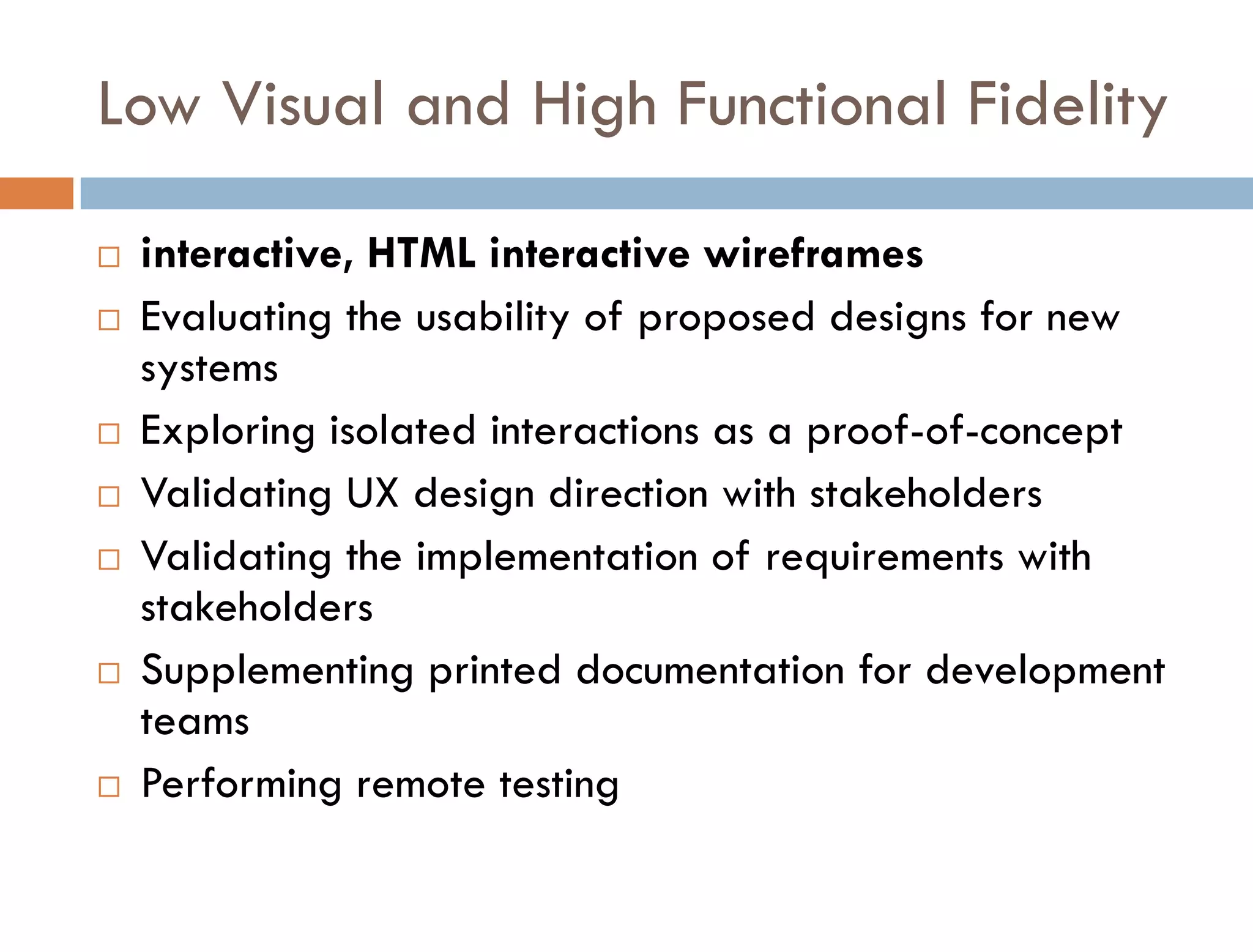 Low Visual and High Functional Fidelity

   interactive, HTML interactive wireframes
   Evaluating the usability of proposed designs for new
    systems
   Exploring isolated interactions as a proof-of-concept
   Validating UX design direction with stakeholders
   Validating the implementation of requirements with
    stakeholders
   Supplementing printed documentation for development
    teams
   Performing remote testing
 